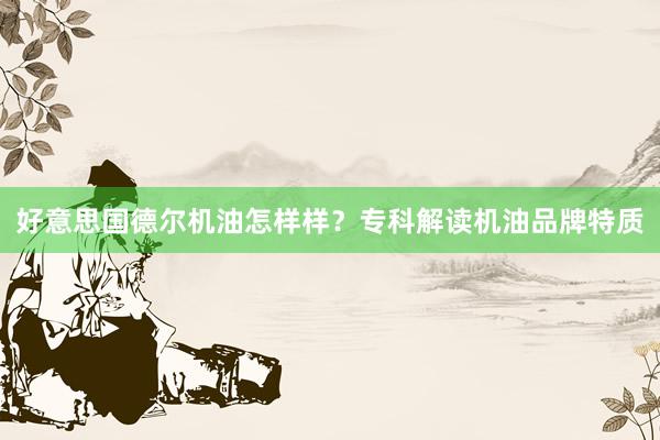 好意思国德尔机油怎样样？专科解读机油品牌特质